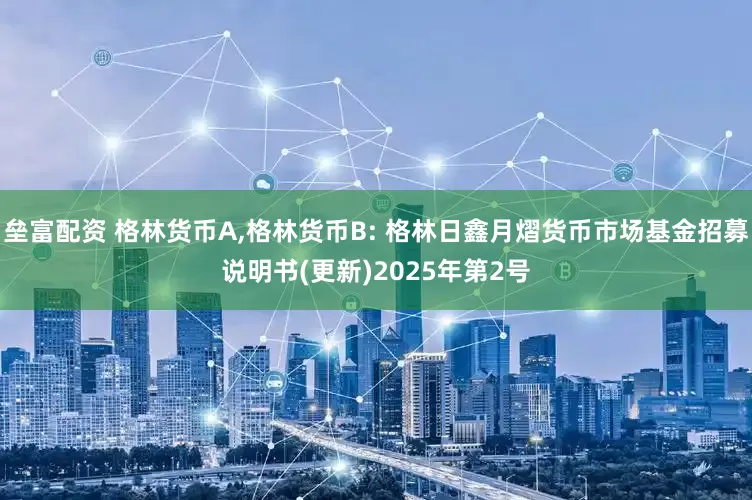垒富配资 格林货币A,格林货币B: 格林日鑫月熠货币市场基金招募说明书(更新)2025年第2号