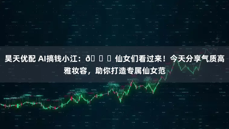 昊天优配 AI搞钱小江:🌟仙女们看过来!今天分享气质高雅妆容,助你打造专属仙女范