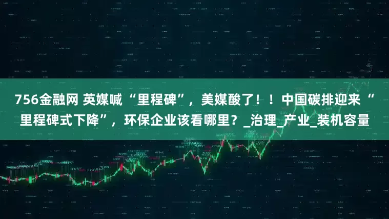 756金融网 英媒喊 “里程碑”，美媒酸了！！中国碳排迎来 “里程碑式下降”，环保企业该看哪里？_治理_产业_装机容量