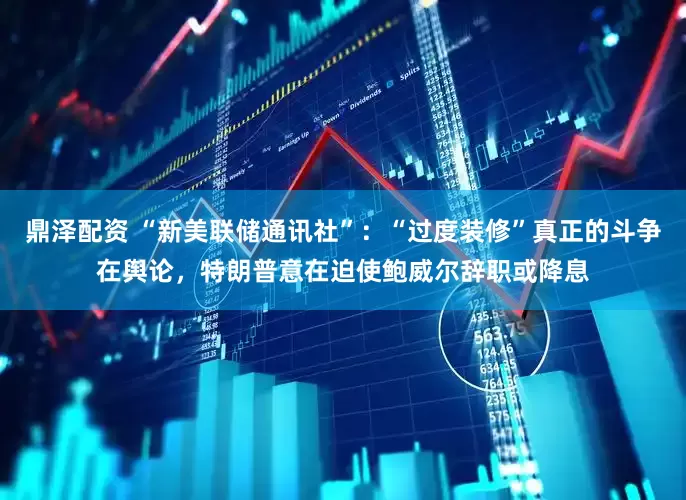 鼎泽配资 “新美联储通讯社”：“过度装修”真正的斗争在舆论，特朗普意在迫使鲍威尔辞职或降息