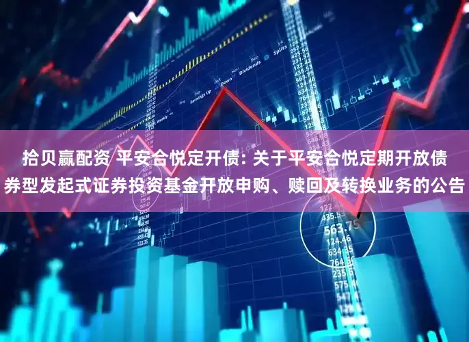 拾贝赢配资 平安合悦定开债: 关于平安合悦定期开放债券型发起式证券投资基金开放申购、赎回及转换业务的公告