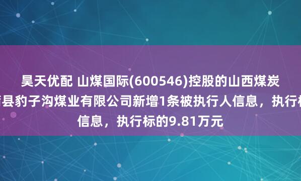 昊天优配 山煤国际(600546)控股的山西煤炭进出口集团蒲县豹子沟煤业有限公司新增1条被执行人信息，执行标的9.81万元