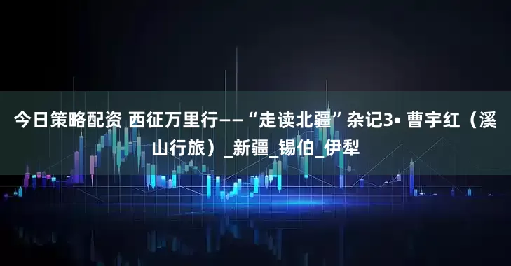今日策略配资 西征万里行——“走读北疆”杂记3• 曹宇红（溪山行旅）_新疆_锡伯_伊犁