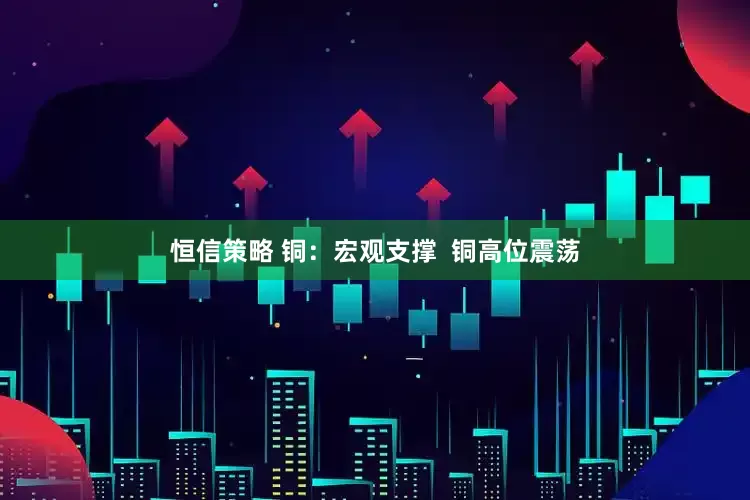 恒信策略 铜：宏观支撑  铜高位震荡