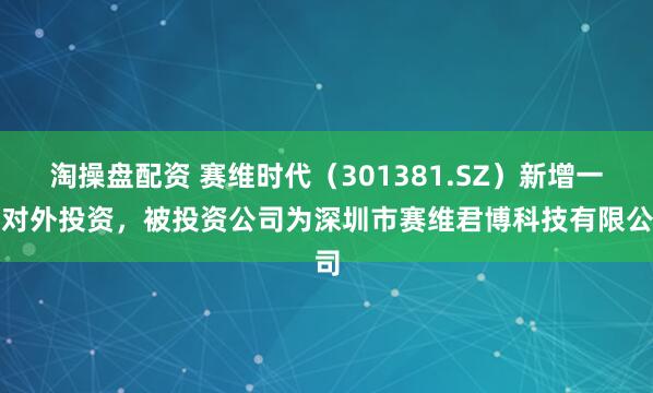 淘操盘配资 赛维时代（301381.SZ）新增一起对外投资，被投资公司为深圳市赛维君博科技有限公司