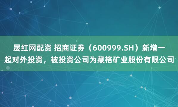 晟红网配资 招商证券（600999.SH）新增一起对外投资，被投资公司为藏格矿业股份有限公司