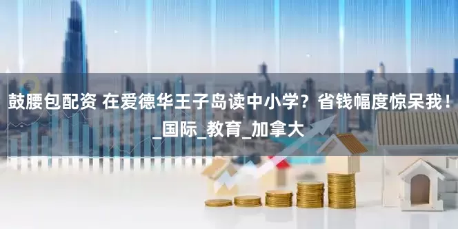 鼓腰包配资 在爱德华王子岛读中小学？省钱幅度惊呆我！_国际_教育_加拿大