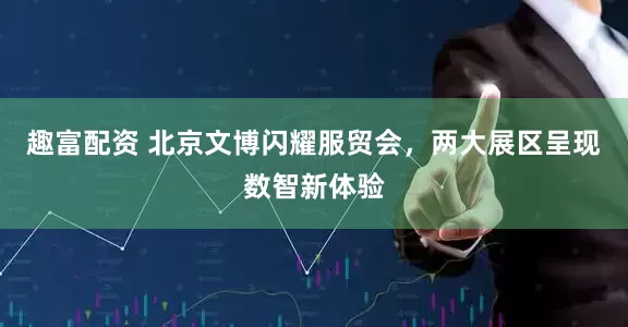 趣富配资 北京文博闪耀服贸会，两大展区呈现数智新体验