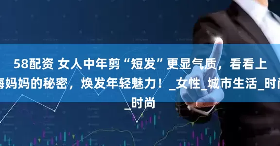 58配资 女人中年剪“短发”更显气质，看看上海妈妈的秘密，焕发年轻魅力！_女性_城市生活_时尚