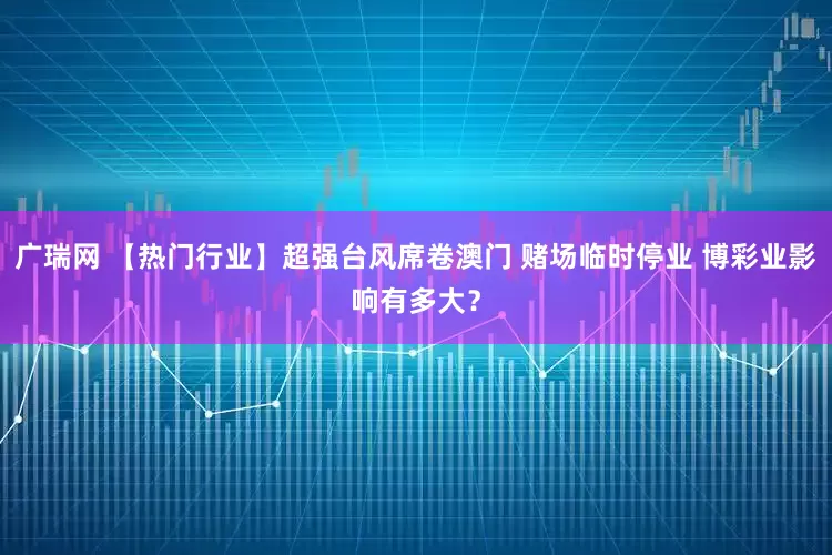 广瑞网 【热门行业】超强台风席卷澳门 赌场临时停业 博彩业影响有多大？