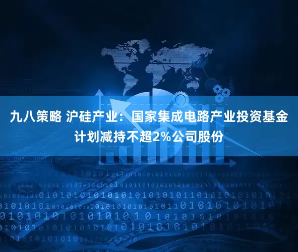 九八策略 沪硅产业：国家集成电路产业投资基金计划减持不超2%公司股份