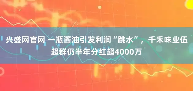 兴盛网官网 一瓶酱油引发利润“跳水”，千禾味业伍超群仍半年分红超4000万