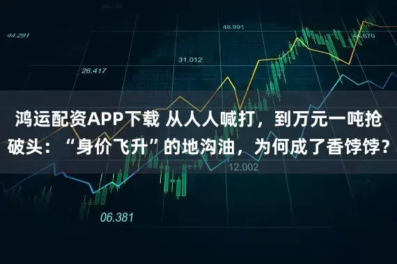 鸿运配资APP下载 从人人喊打,到万元一吨抢破头:“身价飞升”的地沟油,为何成了香饽饽?