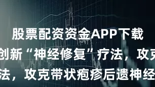 股票配资资金APP下载 广州专家创新“神经修复”疗法，攻克带状疱疹后遗神经痛难题