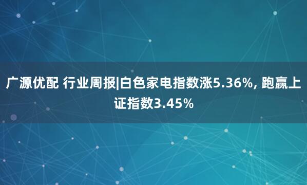 广源优配 行业周报|白色家电指数涨5.36%, 跑赢上证指数3.45%