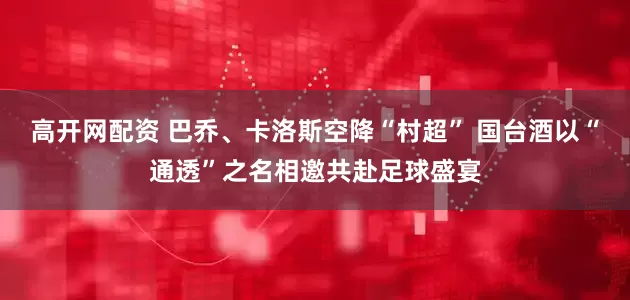 高开网配资 巴乔、卡洛斯空降“村超” 国台酒以“通透”之名相邀共赴足球盛宴