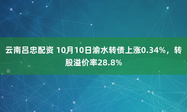 云南吕忠配资 10月10日渝水转债上涨0.34%，转股溢价率28.8%