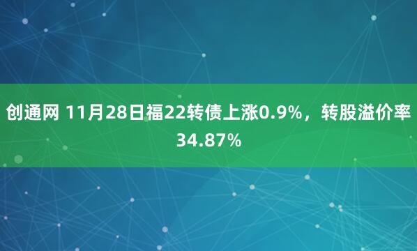创通网 11月28日福22转债上涨0.9%，转股溢价率34.87%
